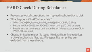 42
HARD Check During Rebalance
• Prevents physical corruptions from spreading from disk to disk
• What happens if HARD check fails?
• ORA-00600 [kfk_iodone_invalid_buffer] (12.1.0.2DBBP, 12.2RU)
• Results in ORA-59035: HARDCHECK error during I/O (18.3 or later)
• Rebalance tries to continue until a number of failures occur, then ORA-
59035 (18.3 or later)
• Checks limited to major file types like datafile, online redo log,
archive log, backup files, etc. File types like temp files are
excluded from these checks.
Oracle Confidential
42
 