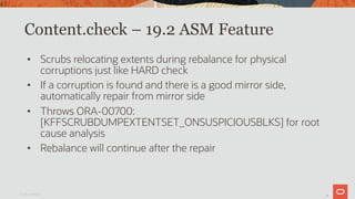 43
Content.check – 19.2 ASM Feature
• Scrubs relocating extents during rebalance for physical
corruptions just like HARD check
• If a corruption is found and there is a good mirror side,
automatically repair from mirror side
• Throws ORA-00700:
[KFFSCRUBDUMPEXTENTSET_ONSUSPICIOUSBLKS] for root
cause analysis
• Rebalance will continue after the repair
Oracle Confidential
43
 
