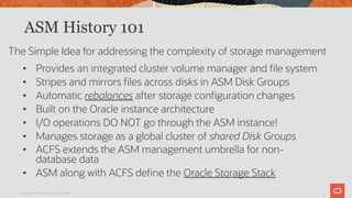 5
ASM History 101
• Provides an integrated cluster volume manager and file system
• Stripes and mirrors files across disks in ASM Disk Groups
• Automatic rebalances after storage configuration changes
• Built on the Oracle instance architecture
• I/O operations DO NOT go through the ASM instance!
• Manages storage as a global cluster of shared Disk Groups
• ACFS extends the ASM management umbrella for non-
database data
• ASM along with ACFS define the Oracle Storage Stack
The Simple Idea for addressing the complexity of storage management
Copyright © 2019 Oracle and/or its affiliates.
 