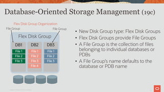 7
Database-Oriented Storage Management (19c)
Copyright © 2019 Oracle and/or its affiliates.
• New Disk Group type: Flex Disk Groups
• Flex Disk Groups provide File Groups
• A File Group is the collection of files
belonging to individual databases or
PDBs
• A File Group’s name defaults to the
database or PDB name
Flex Disk Group Organization
Flex Disk Group
DB1
File 1
File 2
File 3
DB2
File 1
File 2
File 3
File 4
DB3
File 1
File 2
File 3
File Group File Group
 