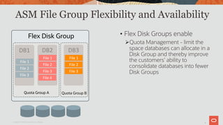 8
ASM File Group Flexibility and Availability
Copyright © 2019 Oracle and/or its affiliates.
• Flex Disk Groups enable
ØQuota Management - limit the
space databases can allocate in a
Disk Group and thereby improve
the customers’ ability to
consolidate databases into fewer
Disk Groups
DB1	
File	1	
File	2	
File	3	
DB2	
File	1	
File	2	
File	3	
File	4	
DB3	
File	1	
File	2	
File	3	
Quota Group B
Flex Disk Group
Quota Group A
 