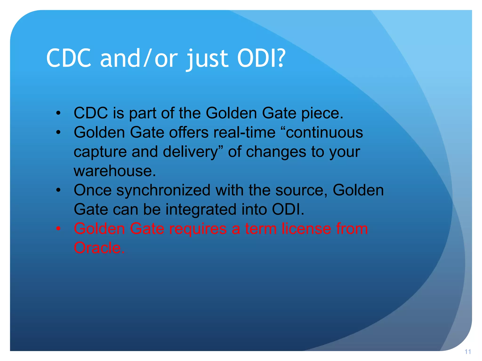 CDC and/or just ODI?
11
• CDC is part of the Golden Gate piece.
• Golden Gate offers real-time “continuous
capture and delivery” of changes to your
warehouse.
• Once synchronized with the source, Golden
Gate can be integrated into ODI.
• Golden Gate requires a term license from
Oracle.
 