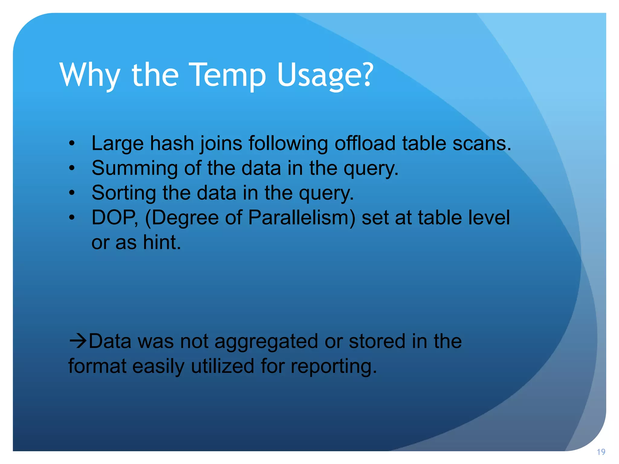 Why the Temp Usage?
19
• Large hash joins following offload table scans.
• Summing of the data in the query.
• Sorting the data in the query.
• DOP, (Degree of Parallelism) set at table level
or as hint.
Data was not aggregated or stored in the
format easily utilized for reporting.
 