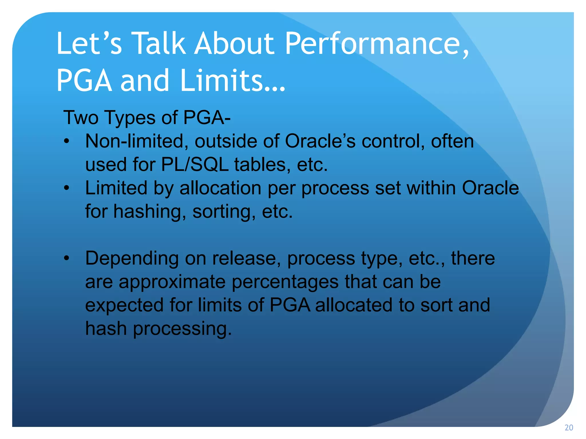 Let’s Talk About Performance,
PGA and Limits…
20
Two Types of PGA-
• Non-limited, outside of Oracle’s control, often
used for PL/SQL tables, etc.
• Limited by allocation per process set within Oracle
for hashing, sorting, etc.
• Depending on release, process type, etc., there
are approximate percentages that can be
expected for limits of PGA allocated to sort and
hash processing.
 