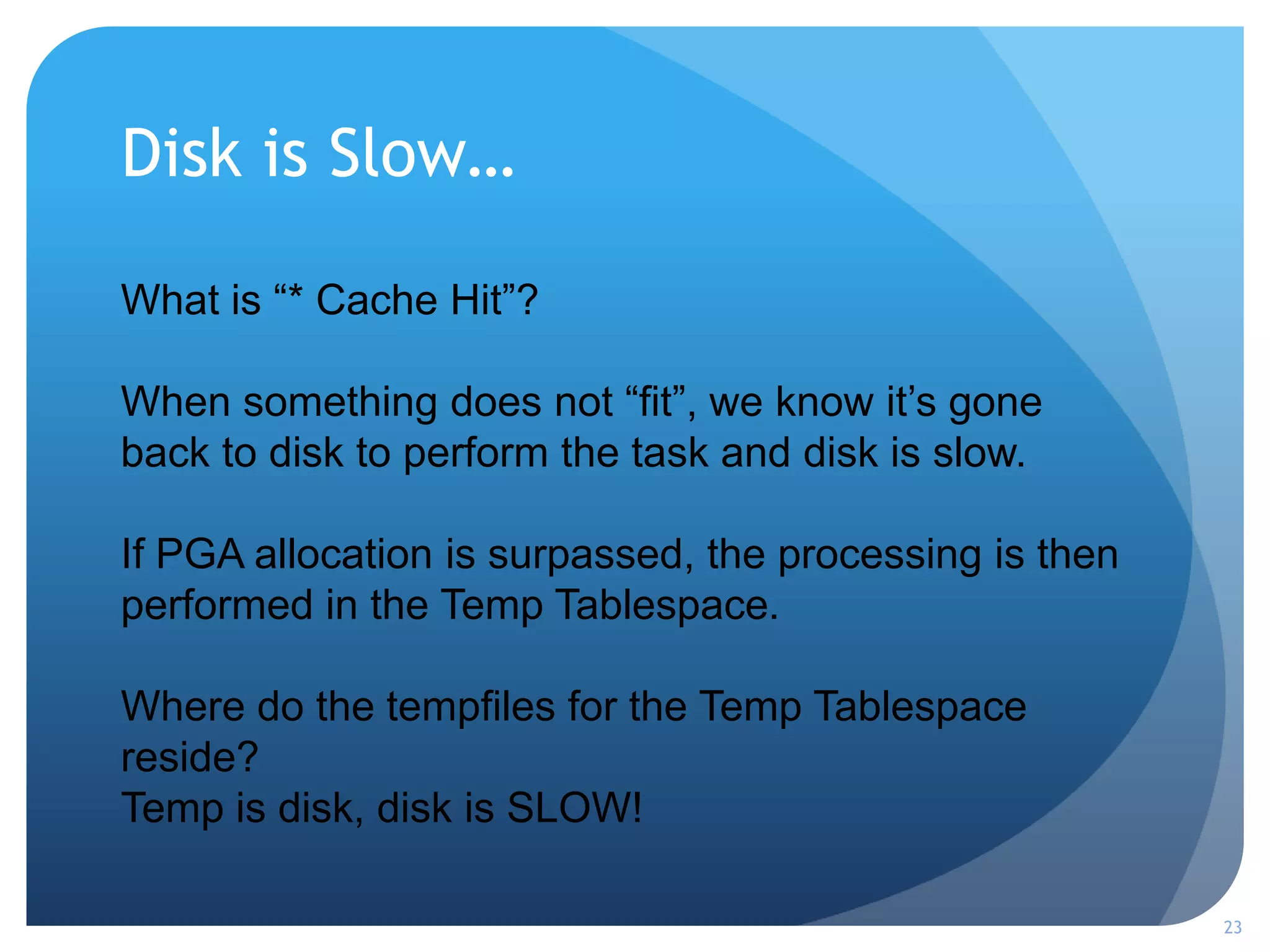 Disk is Slow…
23
What is “* Cache Hit”?
When something does not “fit”, we know it’s gone
back to disk to perform the task and disk is slow.
If PGA allocation is surpassed, the processing is then
performed in the Temp Tablespace.
Where do the tempfiles for the Temp Tablespace
reside?
Temp is disk, disk is SLOW!
 