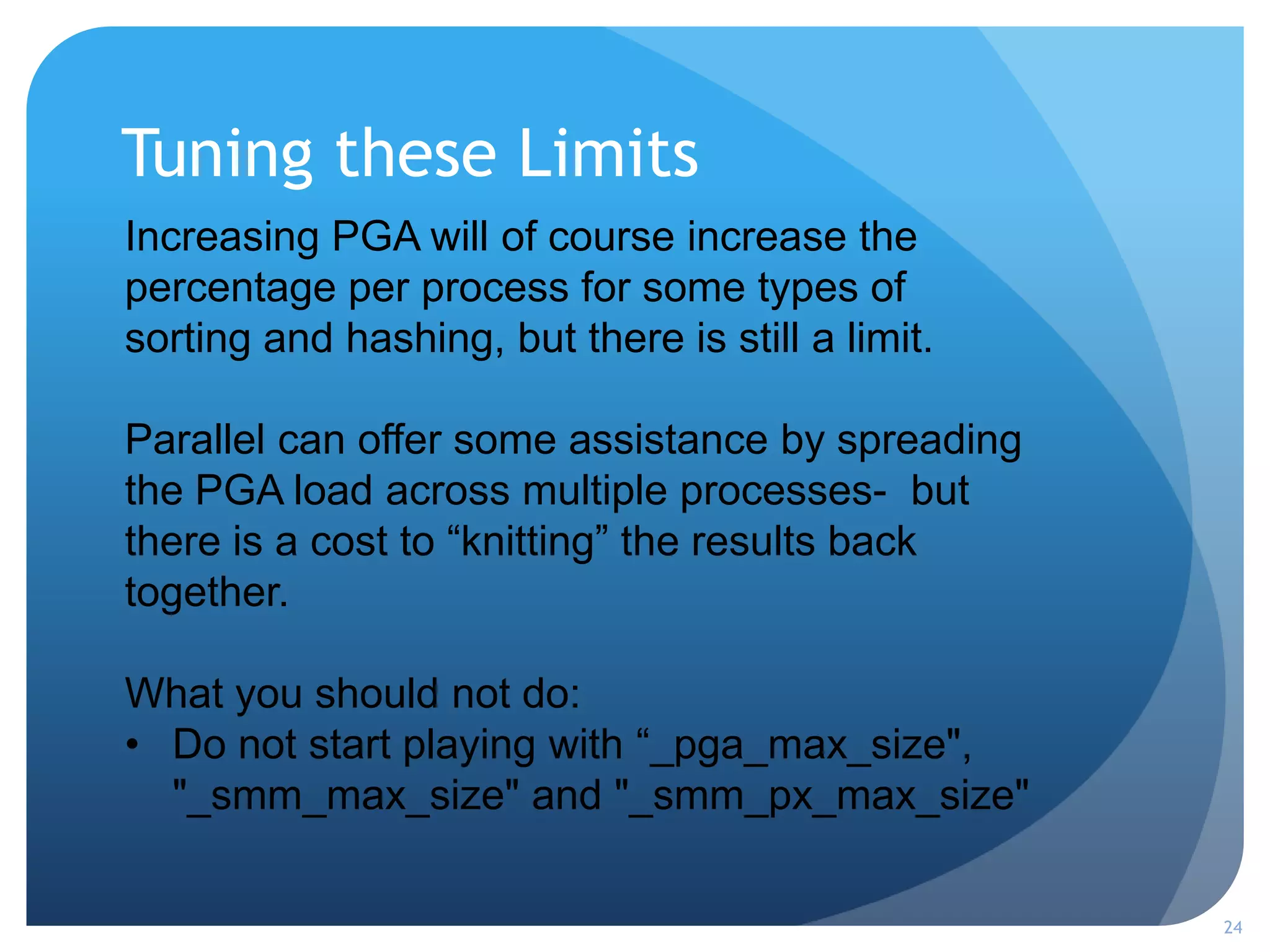 Tuning these Limits
24
Increasing PGA will of course increase the
percentage per process for some types of
sorting and hashing, but there is still a limit.
Parallel can offer some assistance by spreading
the PGA load across multiple processes- but
there is a cost to “knitting” the results back
together.
What you should not do:
• Do not start playing with “_pga_max_size",
"_smm_max_size" and "_smm_px_max_size"
 