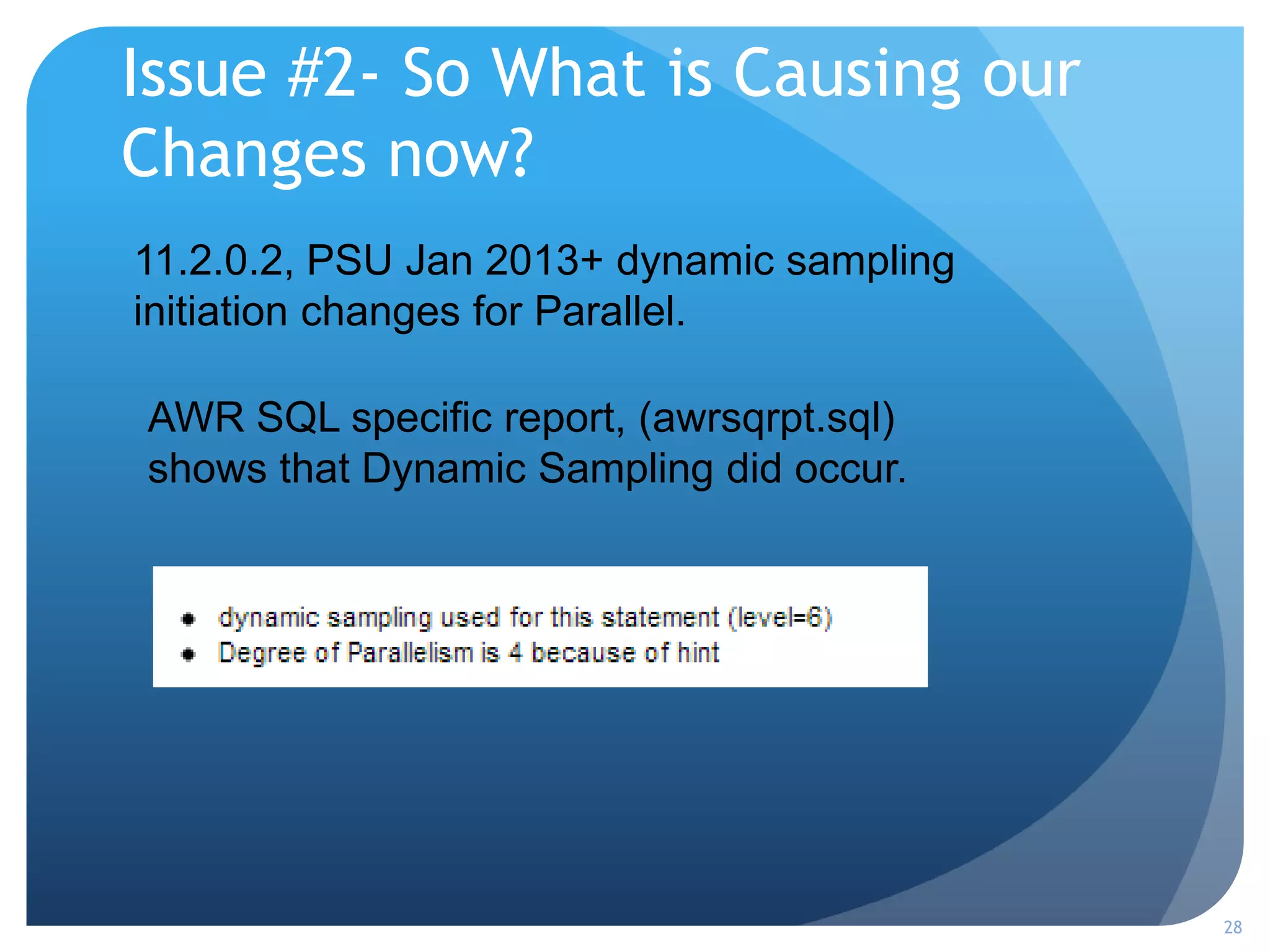 Issue #2- So What is Causing our
Changes now?
28
11.2.0.2, PSU Jan 2013+ dynamic sampling
initiation changes for Parallel.
AWR SQL specific report, (awrsqrpt.sql)
shows that Dynamic Sampling did occur.
 