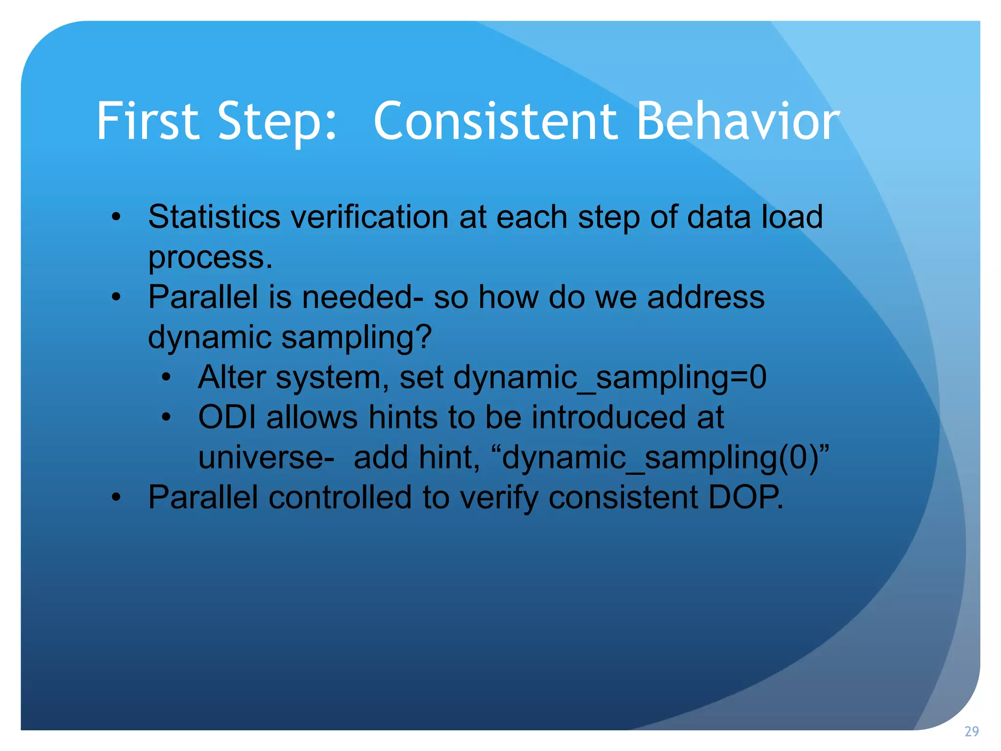 First Step: Consistent Behavior
29
• Statistics verification at each step of data load
process.
• Parallel is needed- so how do we address
dynamic sampling?
• Alter system, set dynamic_sampling=0
• ODI allows hints to be introduced at
universe- add hint, “dynamic_sampling(0)”
• Parallel controlled to verify consistent DOP.
 