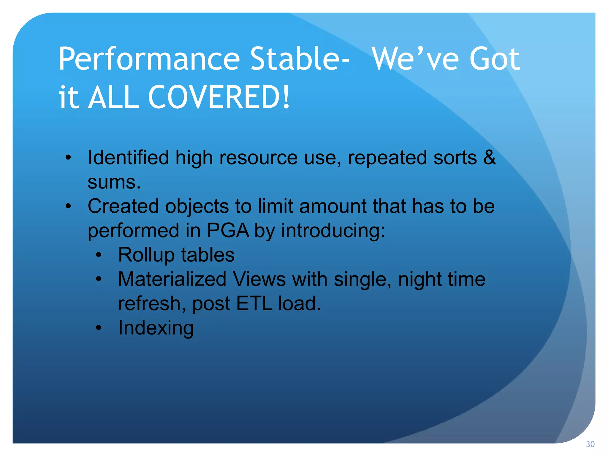 Performance Stable- We’ve Got
it ALL COVERED!
30
• Identified high resource use, repeated sorts &
sums.
• Created objects to limit amount that has to be
performed in PGA by introducing:
• Rollup tables
• Materialized Views with single, night time
refresh, post ETL load.
• Indexing
 