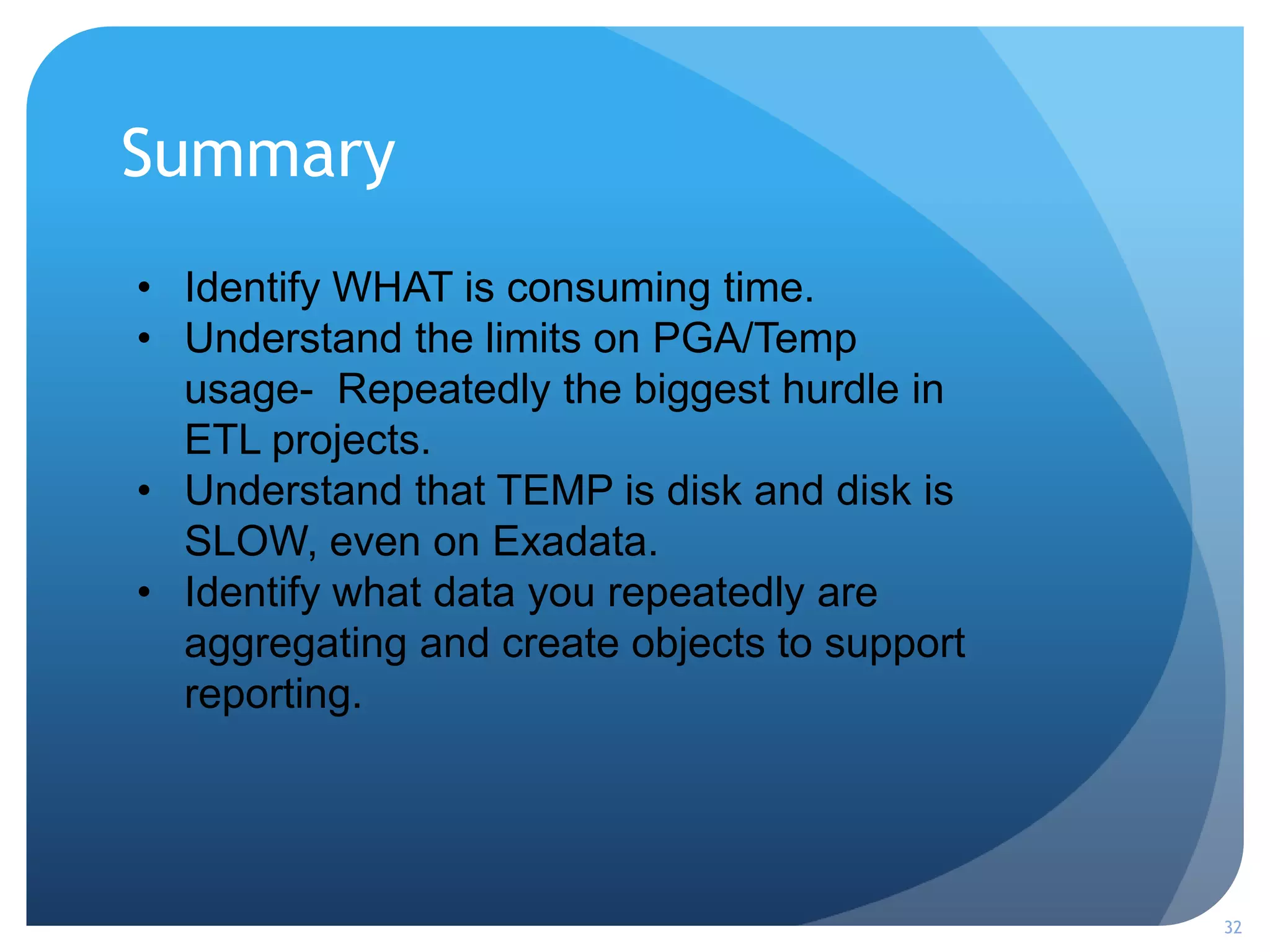 Summary
32
• Identify WHAT is consuming time.
• Understand the limits on PGA/Temp
usage- Repeatedly the biggest hurdle in
ETL projects.
• Understand that TEMP is disk and disk is
SLOW, even on Exadata.
• Identify what data you repeatedly are
aggregating and create objects to support
reporting.
 