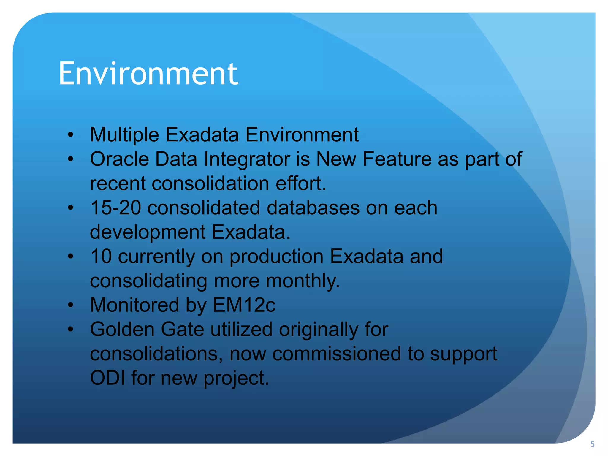 Environment
5
• Multiple Exadata Environment
• Oracle Data Integrator is New Feature as part of
recent consolidation effort.
• 15-20 consolidated databases on each
development Exadata.
• 10 currently on production Exadata and
consolidating more monthly.
• Monitored by EM12c
• Golden Gate utilized originally for
consolidations, now commissioned to support
ODI for new project.
 