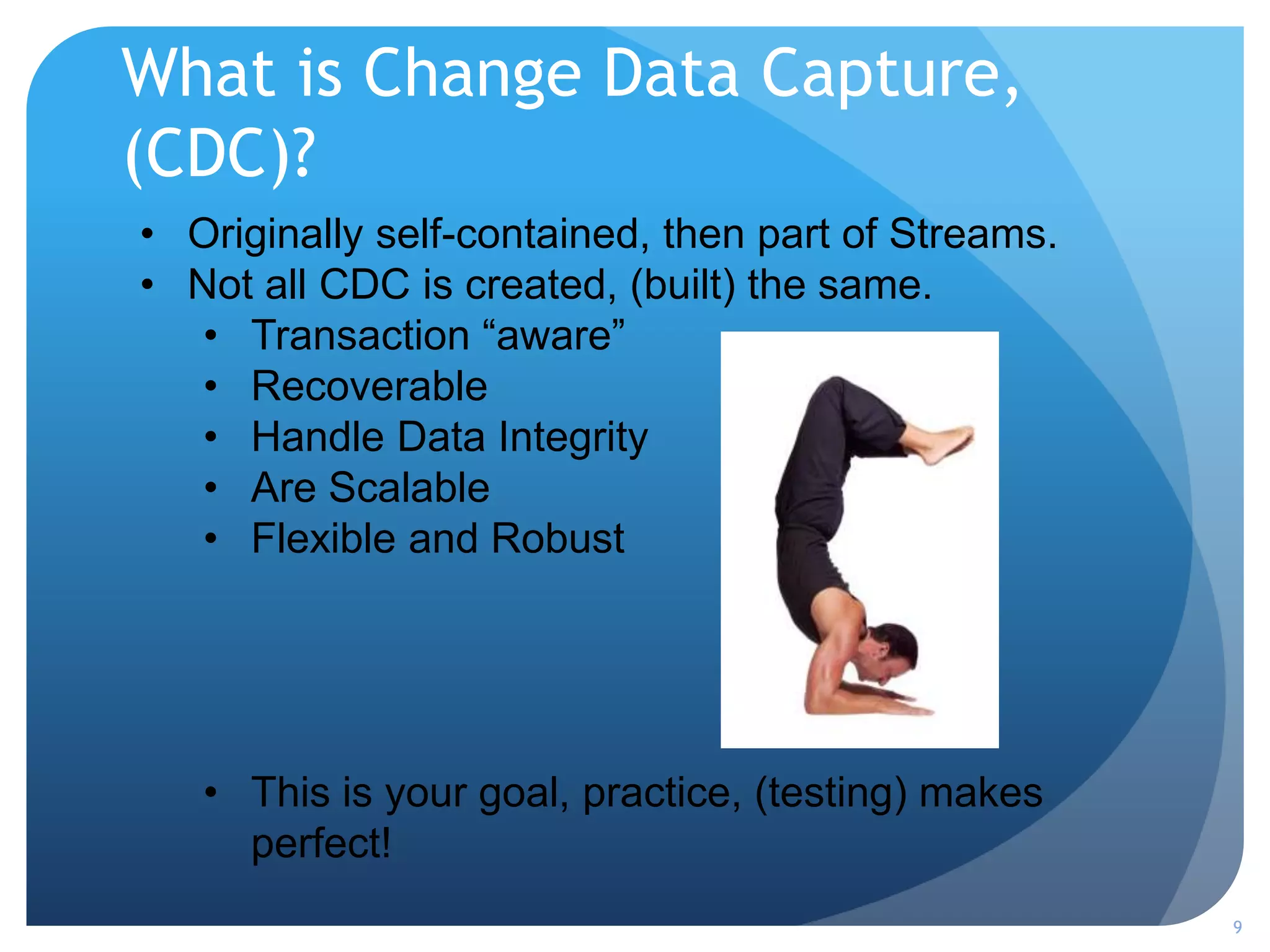 What is Change Data Capture,
(CDC)?
9
• Originally self-contained, then part of Streams.
• Not all CDC is created, (built) the same.
• Transaction “aware”
• Recoverable
• Handle Data Integrity
• Are Scalable
• Flexible and Robust
• This is your goal, practice, (testing) makes
perfect!
 