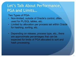 Let’s Talk About Performance,
PGA and Limits…
20
Two Types of PGA-
• Non-limited, outside of Oracle’s control, often
used for PL/SQL tables, etc.
• Limited by allocation per process set within Oracle
for hashing, sorting, etc.
• Depending on release, process type, etc., there
are approximate percentages that can be
expected for limits of PGA allocated to sort and
hash processing.
 