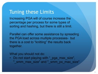 Tuning these Limits
24
Increasing PGA will of course increase the
percentage per process for some types of
sorting and hashing, but there is still a limit.
Parallel can offer some assistance by spreading
the PGA load across multiple processes- but
there is a cost to “knitting” the results back
together.
What you should not do:
• Do not start playing with “_pga_max_size",
"_smm_max_size" and "_smm_px_max_size"
 