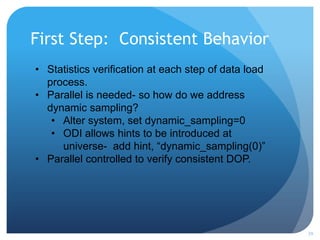 First Step: Consistent Behavior
29
• Statistics verification at each step of data load
process.
• Parallel is needed- so how do we address
dynamic sampling?
• Alter system, set dynamic_sampling=0
• ODI allows hints to be introduced at
universe- add hint, “dynamic_sampling(0)”
• Parallel controlled to verify consistent DOP.
 
