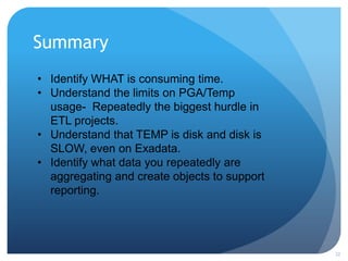 Summary
32
• Identify WHAT is consuming time.
• Understand the limits on PGA/Temp
usage- Repeatedly the biggest hurdle in
ETL projects.
• Understand that TEMP is disk and disk is
SLOW, even on Exadata.
• Identify what data you repeatedly are
aggregating and create objects to support
reporting.
 