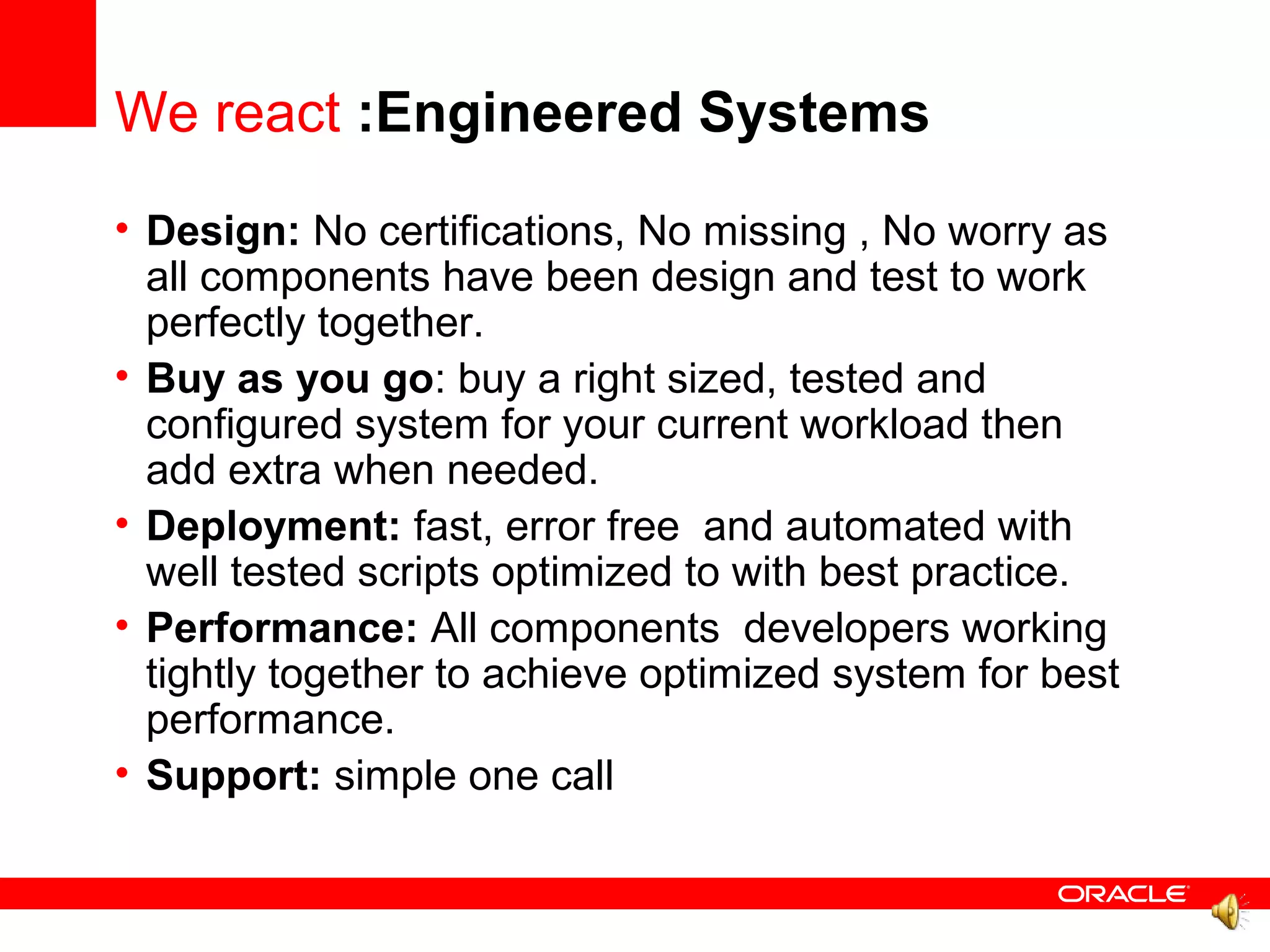 We react :Engineered Systems
• Design: No certifications, No missing , No worry as
  all components have been design and test to work
  perfectly together.
• Buy as you go: buy a right sized, tested and
  configured system for your current workload then
  add extra when needed.
• Deployment: fast, error free and automated with
  well tested scripts optimized to with best practice.
• Performance: All components developers working
  tightly together to achieve optimized system for best
  performance.
• Support: simple one call
 