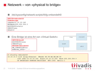 Netzwerk – von «physical to bridge»
Exadata OVM als Konsolidierungsplattform21 14.04.2016
/etc/sysconfig/network-scripts/ifcfg-vmbondeth0
Eine Bridge ist eine Art von «Virtual Switch»
DEVICE=vmbondeth0
TYPE=Bridge
IPADDR=10.10.10.142
NETMASK=255.255.254.0
BOOTPROTO=static
ONBOOT=yes
DELAY=0
DEVICE=bond0
BOOTPROTO=none
ONBOOT=yes
BRIDGE=vmbondeth0
NM_CONTROLLED=no
BONDING_OPTS="..."
Bridge: xenbr0
bond0
vmbondeth0
vifX.0
Bridge
# ifconfig vmbondeth0
10.10.10.0 Link encap:Ethernet HWaddr B4:99:BA:BB:BE:54
inet addr:10.10.10.142 Bcast:10.10.10.255 Mask:255.255.254.0
UP BROADCAST RUNNING MULTICAST MTU:1500 Metric:1
 