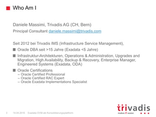 Who Am I
Exadata OVM als Konsolidierungsplattform3 14.04.2016
Daniele Massimi, Trivadis AG (CH, Bern)
Principal Consultant daniele.massimi@trivadis.com
Seit 2012 bei Trivadis IMS (Infrastructure Service Management),
Oracle DBA seit >15 Jahre (Exadata <5 Jahre)
Infrastruktur-Architekturen, Operations & Administration, Upgrades and
Migration, High Availability, Backup & Recovery, Enterprise Manager,
Engineered Systems (Exadata, ODA)
Oracle Certifications
– Oracle Certified Professional
– Oracle Certified RAC Expert
– Oracle Exadata Implementations Specialist
 