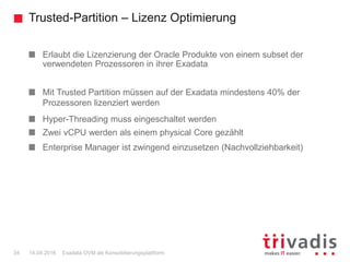 Trusted-Partition – Lizenz Optimierung
Exadata OVM als Konsolidierungsplattform34 14.04.2016
Erlaubt die Lizenzierung der Oracle Produkte von einem subset der
verwendeten Prozessoren in ihrer Exadata
Mit Trusted Partition müssen auf der Exadata mindestens 40% der
Prozessoren lizenziert werden
Hyper-Threading muss eingeschaltet werden
Zwei vCPU werden als einem physical Core gezählt
Enterprise Manager ist zwingend einzusetzen (Nachvollziehbarkeit)
 