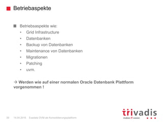 Betriebaspekte
Exadata OVM als Konsolidierungsplattform39 14.04.2016
Betriebsaspekte wie:
• Grid Infrastructure
• Datenbanken
• Backup von Datenbanken
• Maintenance von Datenbanken
• Migrationen
• Patching
• uvm.
 Werden wie auf einer normalen Oracle Datenbank Plattform
vorgenommen !
 