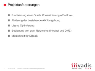 Projektanforderungen
Exadata OVM als Konsolidierungsplattform7 14.04.2016
Realisierung einer Oracle Konsolidierungs-Plattform
Ablösung der bestehende AIX Umgebung
Lizenz Optimierung
Bedienung von zwei Netzwerke (Intranet und DMZ)
Möglichkeit für DBaaS
 