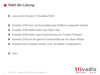 Wahl der Lösung
Exadata OVM als Konsolidierungsplattform8 14.04.2016
Lösung des Kunden  Exadata OVM
Exadata OVM kann als Konsolidierungs-Plattform eingesetzt werden
Exadata OVM bietet Isolierung mittels VMs
Exadata OVM bietet Lizenz-Optimierung mit «Trusted Partition»
Exadata OVM hat die gleiche Funktionalität wie mit «Bare Metal»
Exadata kann erweitert werden (z.B. mit Elastic Configuration)
aber…
 