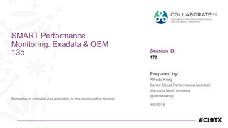 Session ID:
Prepared by:
Remember to complete your evaluation for this session within the app!
170
SMART Performance
Monitoring. Exadata & OEM
13c
4/9/2019
Alfredo Krieg
Senior Cloud Performance Architect
Viscosity North America
@alfredokrieg
 