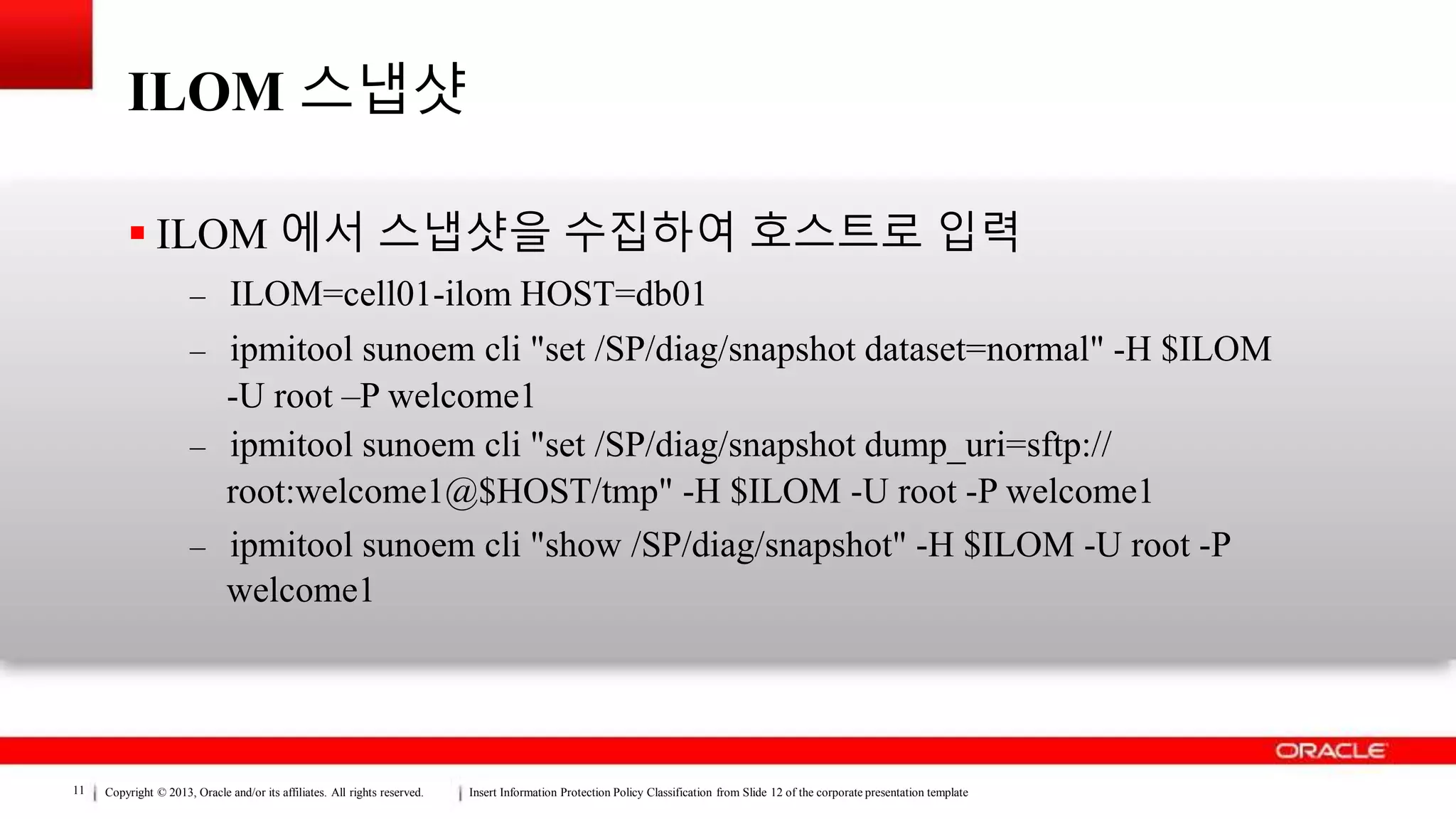 Copyright © 2013, Oracle and/or its affiliates. All rights reserved. Insert Information Protection Policy Classification from Slide 12 of the corporate presentation template11
ILOM 스냅샷
 ILOM 에서 스냅샷을 수집하여 호스트로 입력
– ILOM=cell01-ilom HOST=db01
– ipmitool sunoem cli "set /SP/diag/snapshot dataset=normal" -H $ILOM
-U root –P welcome1
– ipmitool sunoem cli "set /SP/diag/snapshot dump_uri=sftp://
root:welcome1@$HOST/tmp" -H $ILOM -U root -P welcome1
– ipmitool sunoem cli "show /SP/diag/snapshot" -H $ILOM -U root -P
welcome1
 