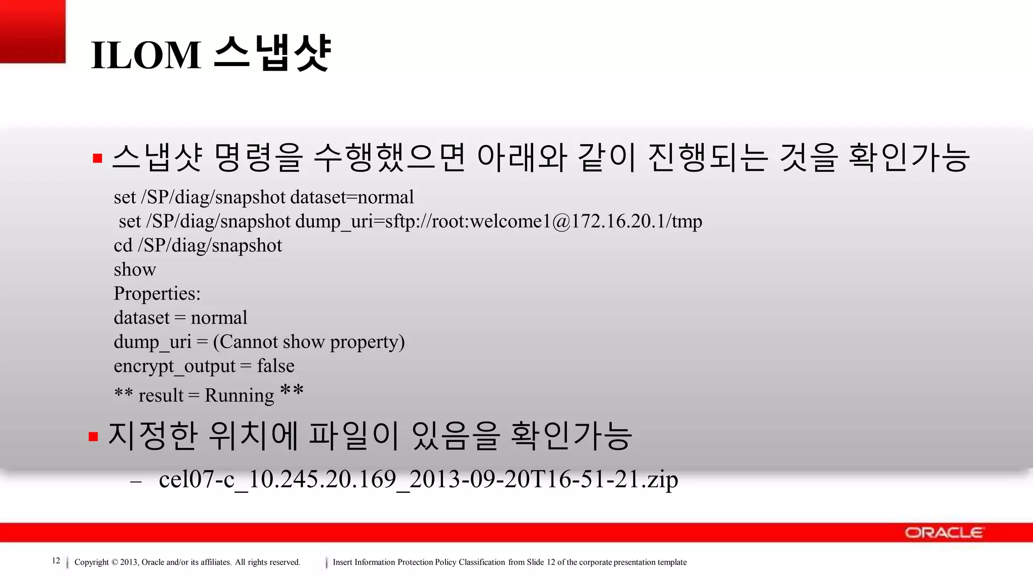 Copyright © 2013, Oracle and/or its affiliates. All rights reserved. Insert Information Protection Policy Classification from Slide 12 of the corporate presentation template12
ILOM 스냅샷
 스냅샷 명령을 수행했으면 아래와 같이 진행되는 것을 확인가능
 지정한 위치에 파일이 있음을 확인가능
– cel07-c_10.245.20.169_2013-09-20T16-51-21.zip
set /SP/diag/snapshot dataset=normal
set /SP/diag/snapshot dump_uri=sftp://root:welcome1@172.16.20.1/tmp
cd /SP/diag/snapshot
show
Properties:
dataset = normal
dump_uri = (Cannot show property)
encrypt_output = false
** result = Running **
 