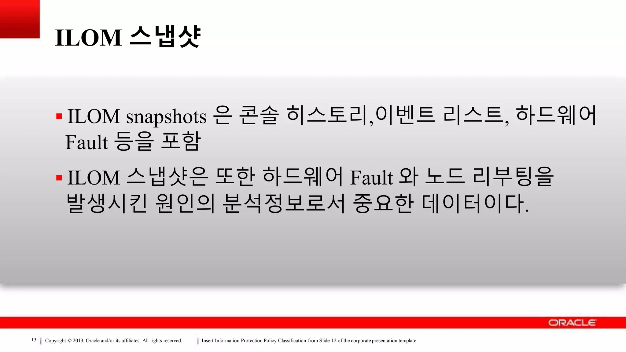 Copyright © 2013, Oracle and/or its affiliates. All rights reserved. Insert Information Protection Policy Classification from Slide 12 of the corporate presentation template13
ILOM 스냅샷
 ILOM snapshots 은 콘솔 히스토리,이벤트 리스트, 하드웨어
Fault 등을 포함
 ILOM 스냅샷은 또한 하드웨어 Fault 와 노드 리부팅을
발생시킨 원인의 분석정보로서 중요한 데이터이다.
 