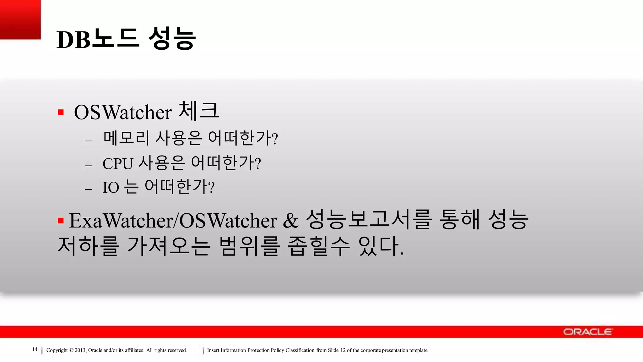 Copyright © 2013, Oracle and/or its affiliates. All rights reserved. Insert Information Protection Policy Classification from Slide 12 of the corporate presentation template14
DB노드 성능
 OSWatcher 체크
– 메모리 사용은 어떠한가?
– CPU 사용은 어떠한가?
– IO 는 어떠한가?
 ExaWatcher/OSWatcher & 성능보고서를 통해 성능
저하를 가져오는 범위를 좁힐수 있다.
 