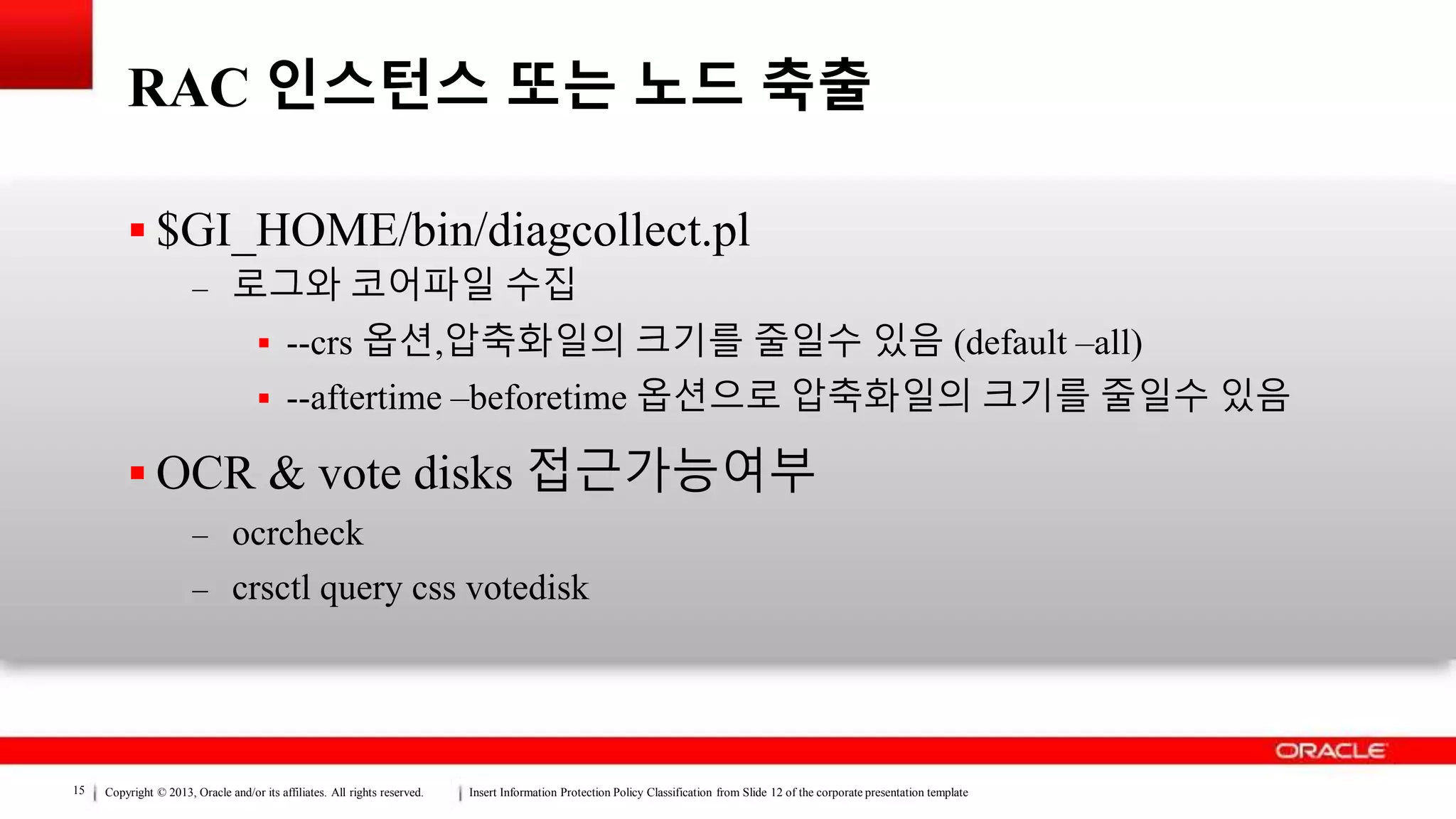 Copyright © 2013, Oracle and/or its affiliates. All rights reserved. Insert Information Protection Policy Classification from Slide 12 of the corporate presentation template15
RAC 인스턴스 또는 노드 축출
 $GI_HOME/bin/diagcollect.pl
– 로그와 코어파일 수집
 --crs 옵션,압축화일의 크기를 줄일수 있음 (default –all)
 --aftertime –beforetime 옵션으로 압축화일의 크기를 줄일수 있음
 OCR & vote disks 접근가능여부
– ocrcheck
– crsctl query css votedisk
 