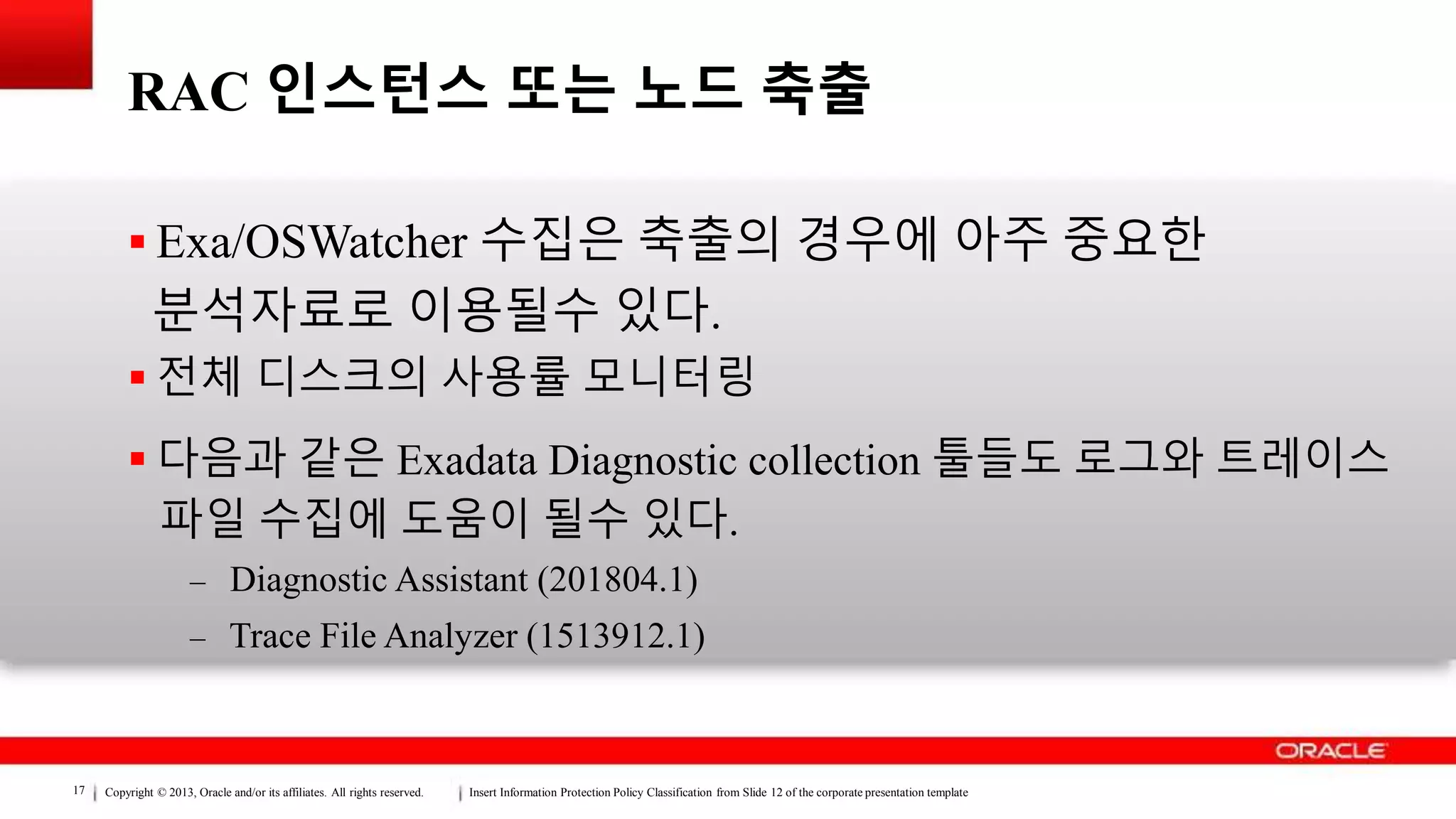 Copyright © 2013, Oracle and/or its affiliates. All rights reserved. Insert Information Protection Policy Classification from Slide 12 of the corporate presentation template17
RAC 인스턴스 또는 노드 축출
 Exa/OSWatcher 수집은 축출의 경우에 아주 중요한
분석자료로 이용될수 있다.
 전체 디스크의 사용률 모니터링
 다음과 같은 Exadata Diagnostic collection 툴들도 로그와 트레이스
파일 수집에 도움이 될수 있다.
– Diagnostic Assistant (201804.1)
– Trace File Analyzer (1513912.1)
 