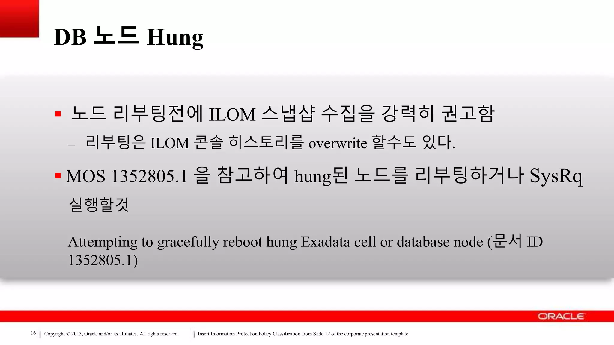Copyright © 2013, Oracle and/or its affiliates. All rights reserved. Insert Information Protection Policy Classification from Slide 12 of the corporate presentation template16
DB 노드 Hung
 노드 리부팅전에 ILOM 스냅샵 수집을 강력히 권고함
– 리부팅은 ILOM 콘솔 히스토리를 overwrite 할수도 있다.
 MOS 1352805.1 을 참고하여 hung된 노드를 리부팅하거나 SysRq
실행할것
Attempting to gracefully reboot hung Exadata cell or database node (문서 ID
1352805.1)
 