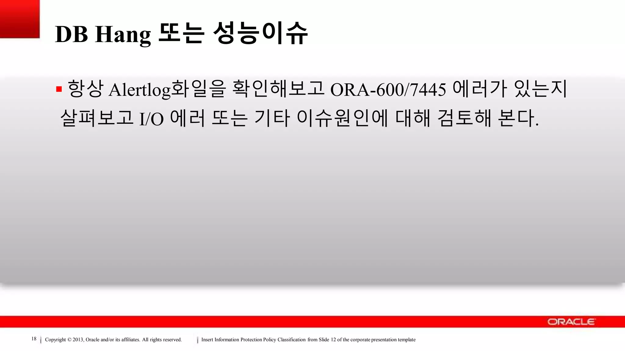 Copyright © 2013, Oracle and/or its affiliates. All rights reserved. Insert Information Protection Policy Classification from Slide 12 of the corporate presentation template18
DB Hang 또는 성능이슈
 항상 Alertlog화일을 확인해보고 ORA-600/7445 에러가 있는지
살펴보고 I/O 에러 또는 기타 이슈원인에 대해 검토해 본다.
 