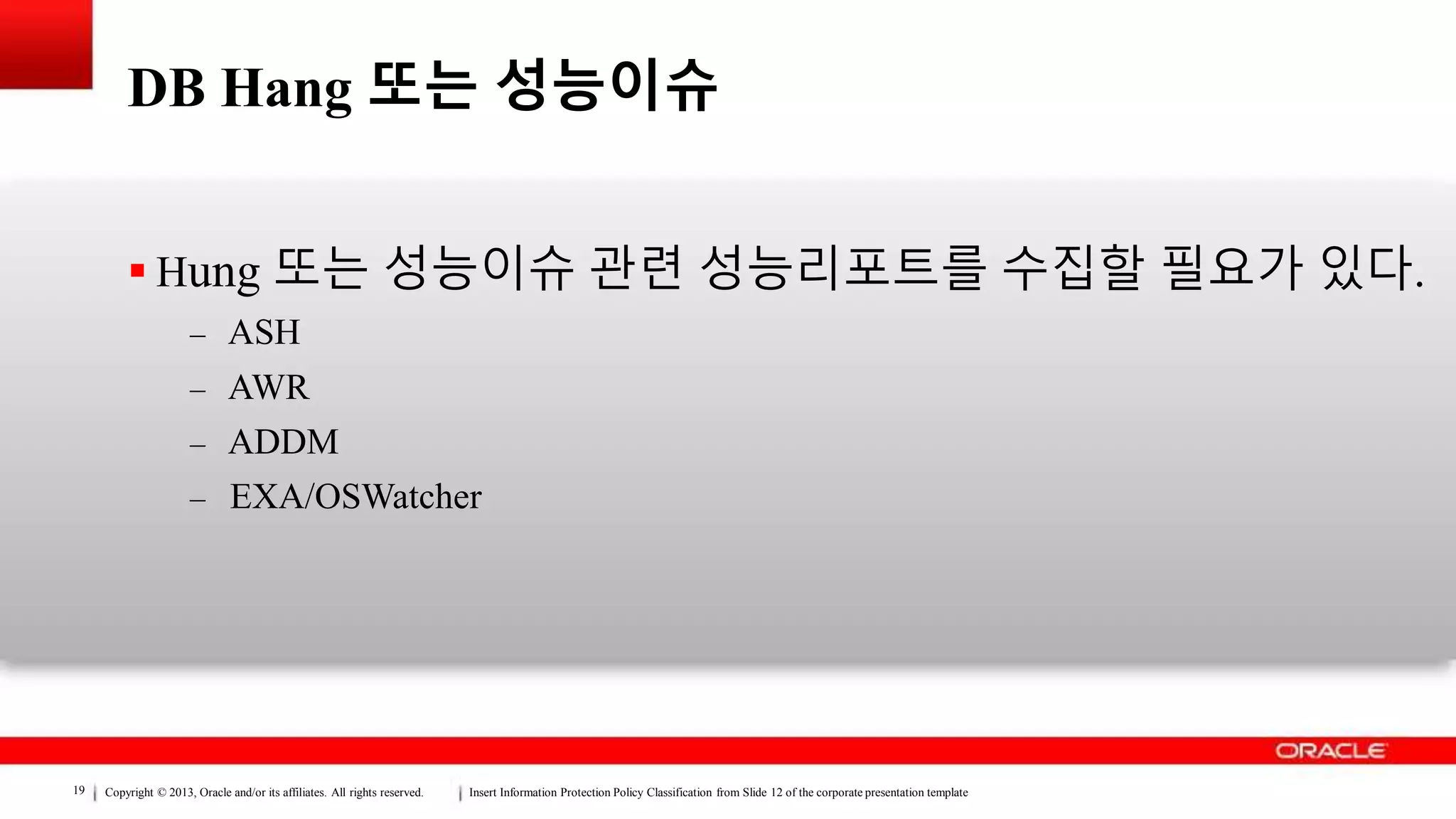Copyright © 2013, Oracle and/or its affiliates. All rights reserved. Insert Information Protection Policy Classification from Slide 12 of the corporate presentation template19
DB Hang 또는 성능이슈
 Hung 또는 성능이슈 관련 성능리포트를 수집할 필요가 있다.
– ASH
– AWR
– ADDM
– EXA/OSWatcher
 
