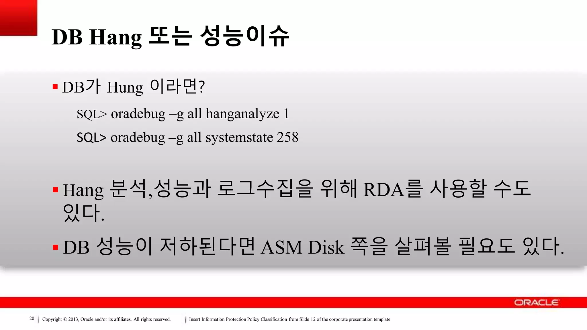 Copyright © 2013, Oracle and/or its affiliates. All rights reserved. Insert Information Protection Policy Classification from Slide 12 of the corporate presentation template20
DB Hang 또는 성능이슈
 DB가 Hung 이라면?
SQL> oradebug –g all hanganalyze 1
SQL> oradebug –g all systemstate 258
 Hang 분석,성능과 로그수집을 위해 RDA를 사용할 수도
있다.
 DB 성능이 저하된다면 ASM Disk 쪽을 살펴볼 필요도 있다.
 