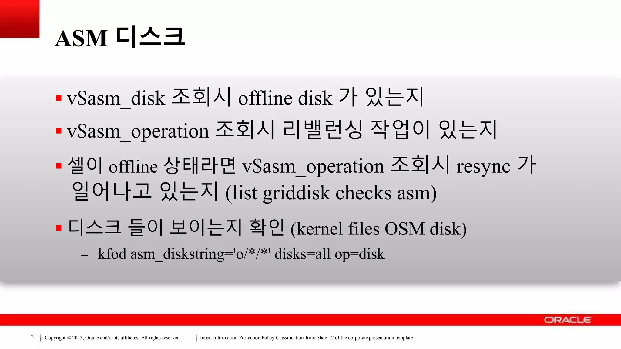 Copyright © 2013, Oracle and/or its affiliates. All rights reserved. Insert Information Protection Policy Classification from Slide 12 of the corporate presentation template21
ASM 디스크
 v$asm_disk 조회시 offline disk 가 있는지
 v$asm_operation 조회시 리밸런싱 작업이 있는지
 셀이 offline 상태라면 v$asm_operation 조회시 resync 가
일어나고 있는지 (list griddisk checks asm)
 디스크 들이 보이는지 확인 (kernel files OSM disk)
– kfod asm_diskstring='o/*/*' disks=all op=disk
 