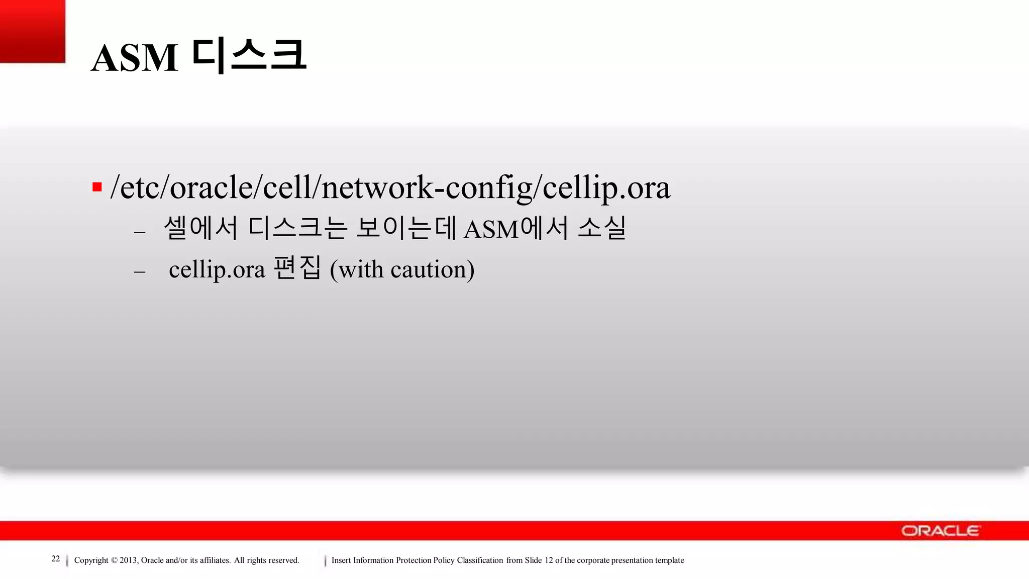 Copyright © 2013, Oracle and/or its affiliates. All rights reserved. Insert Information Protection Policy Classification from Slide 12 of the corporate presentation template22
ASM 디스크
 /etc/oracle/cell/network-config/cellip.ora
– 셀에서 디스크는 보이는데 ASM에서 소실
– cellip.ora 편집 (with caution)
 