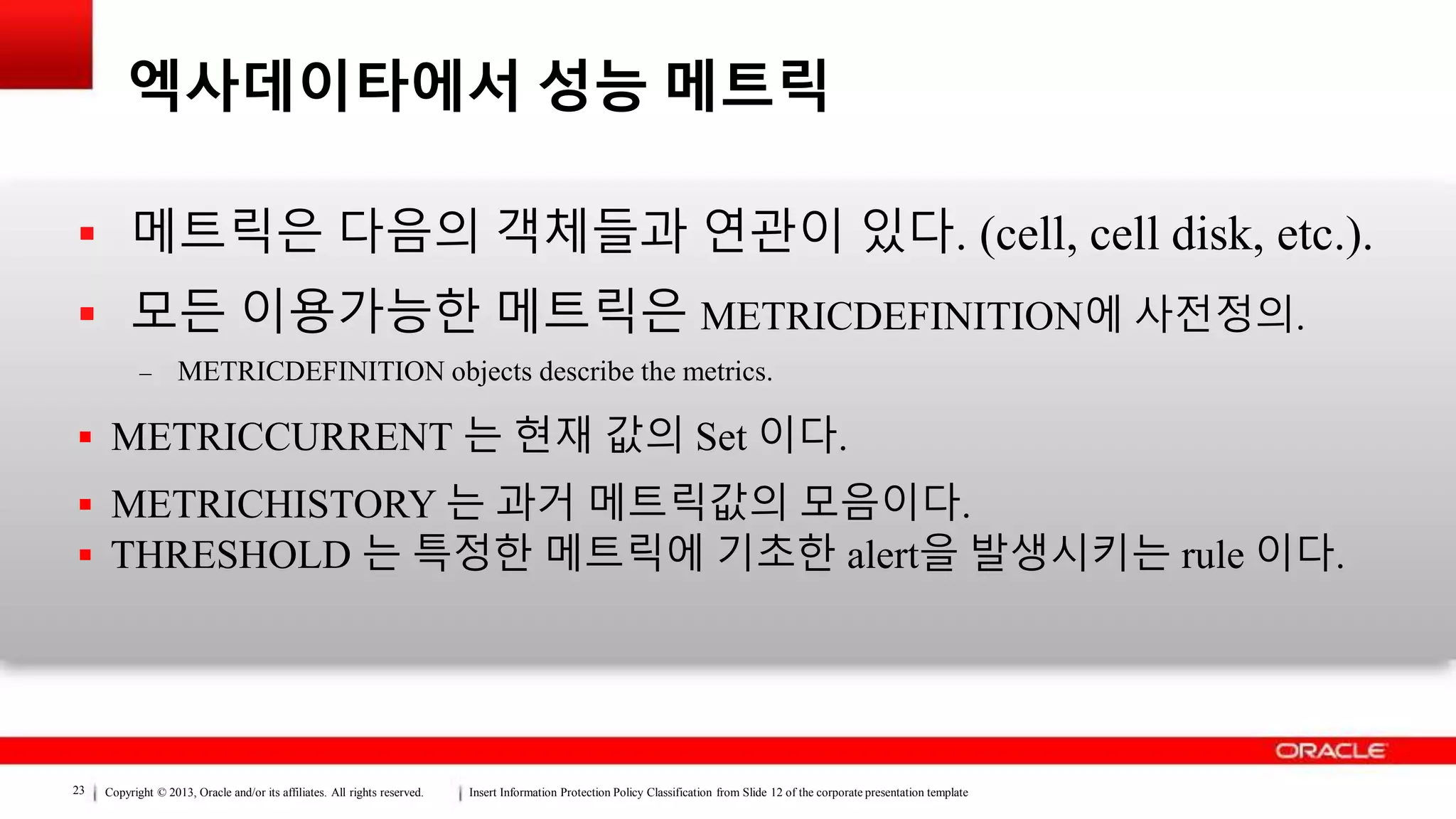 Copyright © 2013, Oracle and/or its affiliates. All rights reserved. Insert Information Protection Policy Classification from Slide 12 of the corporate presentation template23
엑사데이타에서 성능 메트릭
 메트릭은 다음의 객체들과 연관이 있다. (cell, cell disk, etc.).
 모든 이용가능한 메트릭은 METRICDEFINITION에 사전정의.
– METRICDEFINITION objects describe the metrics.
 METRICCURRENT 는 현재 값의 Set 이다.
 METRICHISTORY 는 과거 메트릭값의 모음이다.
 THRESHOLD 는 특정한 메트릭에 기초한 alert을 발생시키는 rule 이다.
 