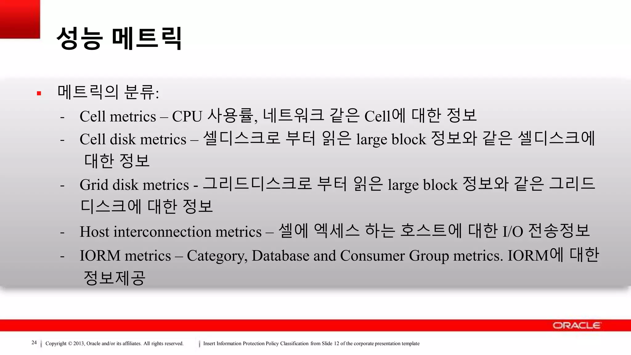 Copyright © 2013, Oracle and/or its affiliates. All rights reserved. Insert Information Protection Policy Classification from Slide 12 of the corporate presentation template24
성능 메트릭
 메트릭의 분류:
- Cell metrics – CPU 사용률, 네트워크 같은 Cell에 대한 정보
- Cell disk metrics – 셀디스크로 부터 읽은 large block 정보와 같은 셀디스크에
대한 정보
- Grid disk metrics - 그리드디스크로 부터 읽은 large block 정보와 같은 그리드
디스크에 대한 정보
- Host interconnection metrics – 셀에 엑세스 하는 호스트에 대한 I/O 전송정보
- IORM metrics – Category, Database and Consumer Group metrics. IORM에 대한
정보제공
 