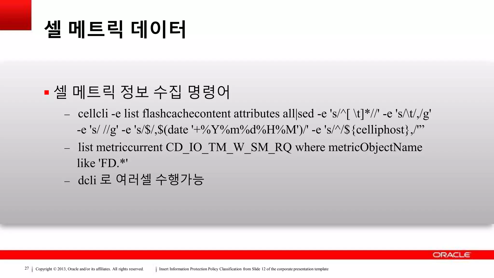 Copyright © 2013, Oracle and/or its affiliates. All rights reserved. Insert Information Protection Policy Classification from Slide 12 of the corporate presentation template27
셀 메트릭 데이터
 셀 메트릭 정보 수집 명령어
– cellcli -e list flashcachecontent attributes all|sed -e 's/^[ t]*//' -e 's/t/,/g'
-e 's/ //g' -e 's/$/,$(date '+%Y%m%d%H%M')/' -e 's/^/${celliphost},/'”
– list metriccurrent CD_IO_TM_W_SM_RQ where metricObjectName
like 'FD.*'
– dcli 로 여러셀 수행가능
 