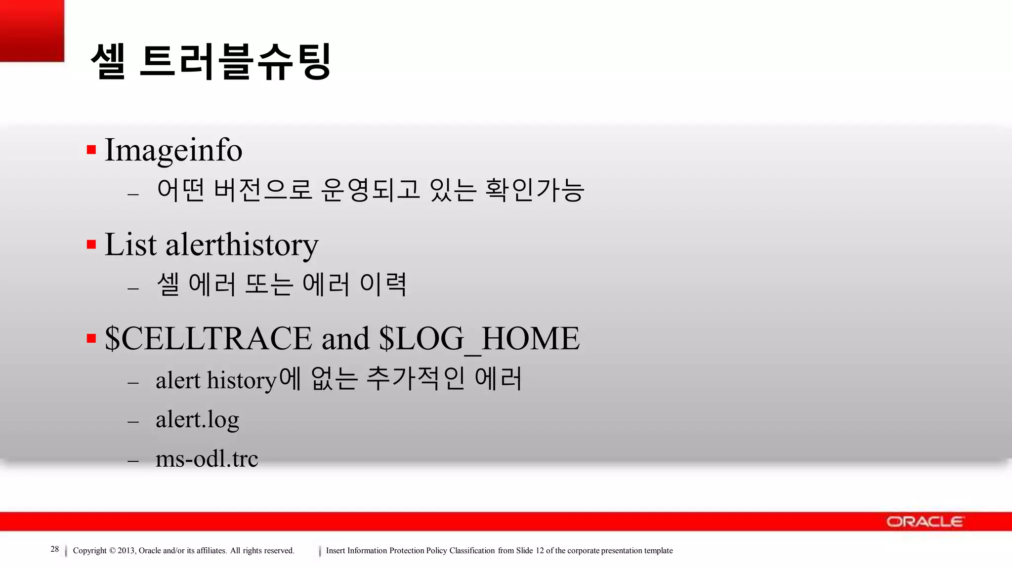 Copyright © 2013, Oracle and/or its affiliates. All rights reserved. Insert Information Protection Policy Classification from Slide 12 of the corporate presentation template28
셀 트러블슈팅
 Imageinfo
– 어떤 버전으로 운영되고 있는 확인가능
 List alerthistory
– 셀 에러 또는 에러 이력
 $CELLTRACE and $LOG_HOME
– alert history에 없는 추가적인 에러
– alert.log
– ms-odl.trc
 