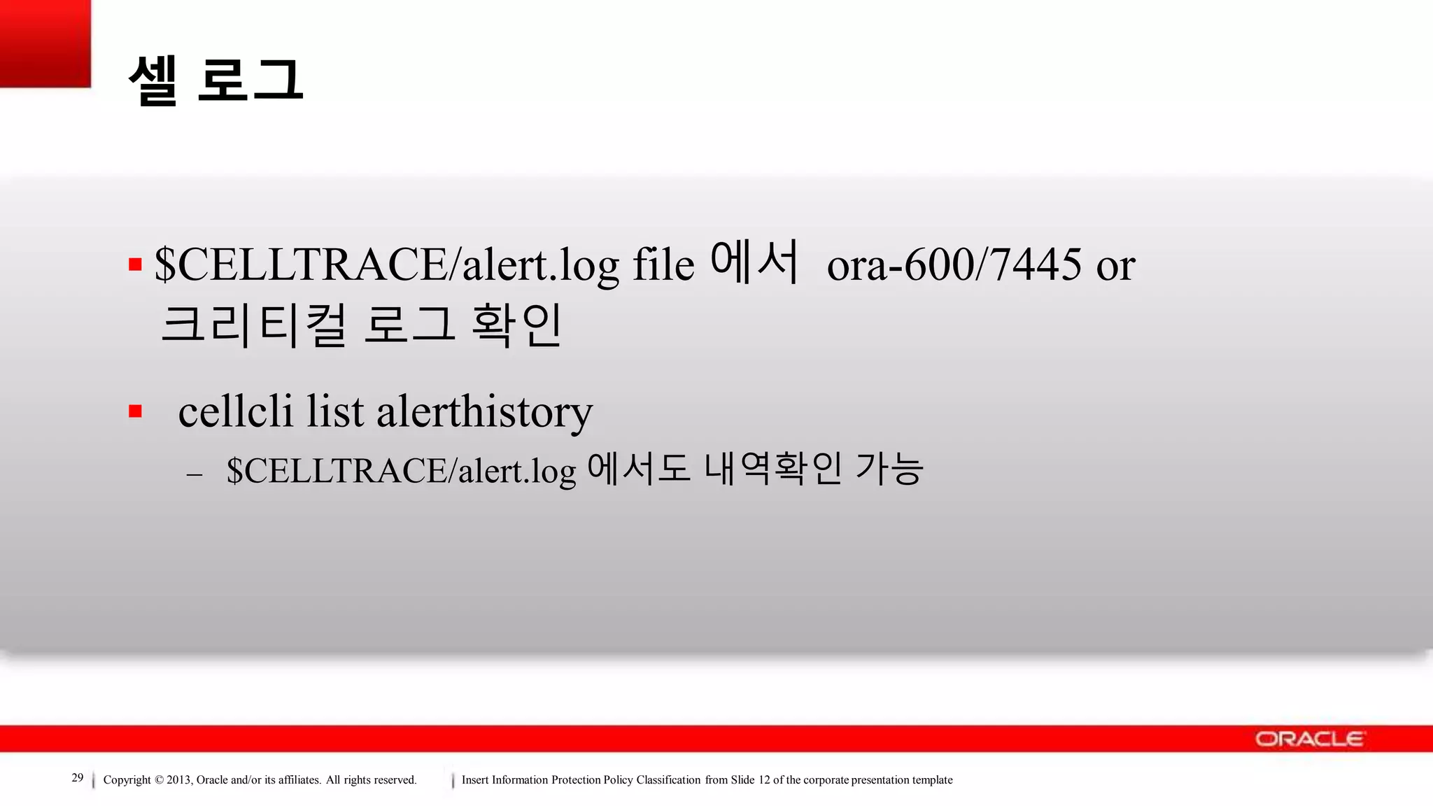 Copyright © 2013, Oracle and/or its affiliates. All rights reserved. Insert Information Protection Policy Classification from Slide 12 of the corporate presentation template29
셀 로그
 $CELLTRACE/alert.log file 에서 ora-600/7445 or
크리티컬 로그 확인
 cellcli list alerthistory
– $CELLTRACE/alert.log 에서도 내역확인 가능
 