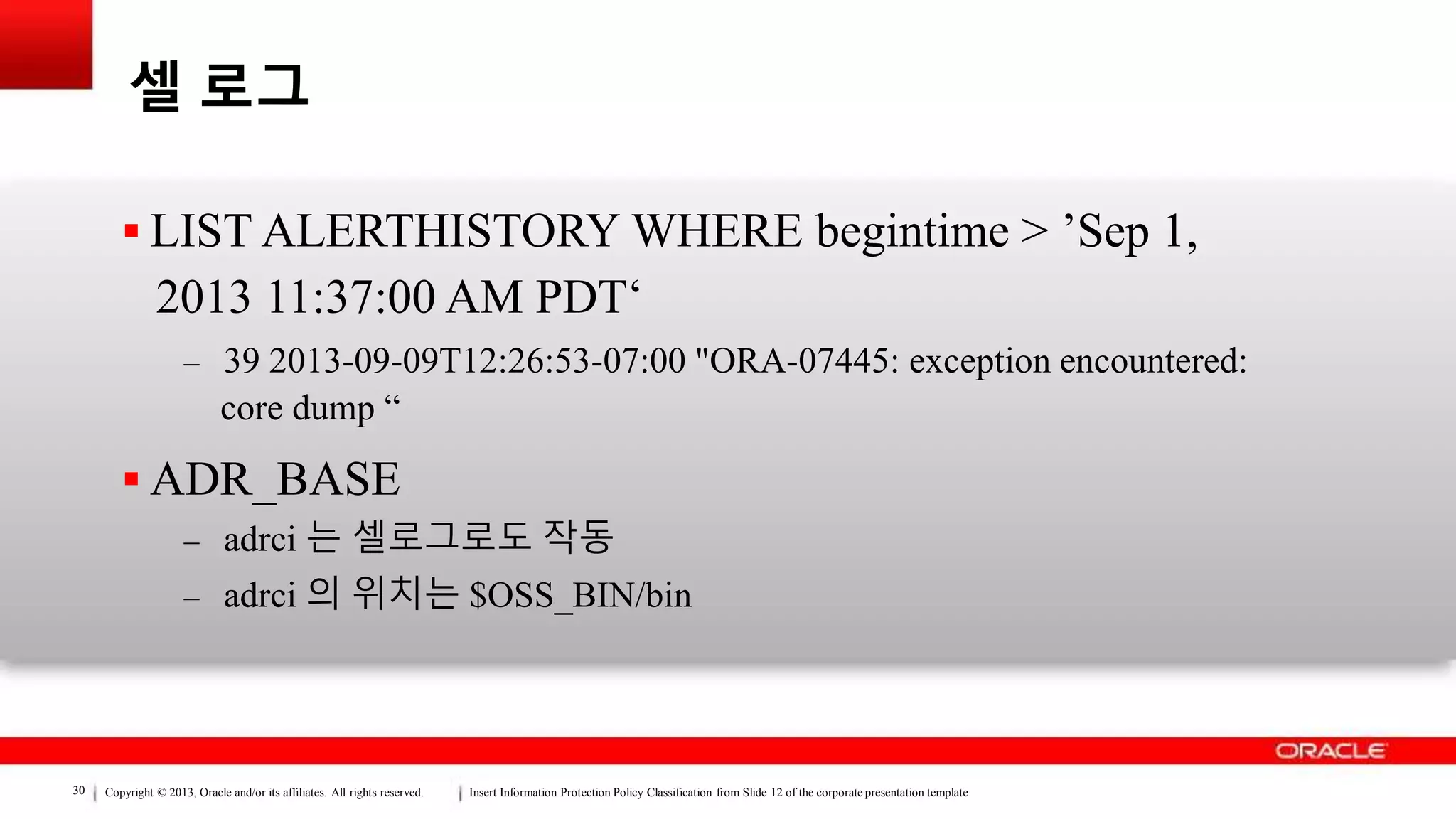 Copyright © 2013, Oracle and/or its affiliates. All rights reserved. Insert Information Protection Policy Classification from Slide 12 of the corporate presentation template30
셀 로그
 LIST ALERTHISTORY WHERE begintime > ’Sep 1,
2013 11:37:00 AM PDT‘
– 39 2013-09-09T12:26:53-07:00 "ORA-07445: exception encountered:
core dump “
 ADR_BASE
– adrci 는 셀로그로도 작동
– adrci 의 위치는 $OSS_BIN/bin
 