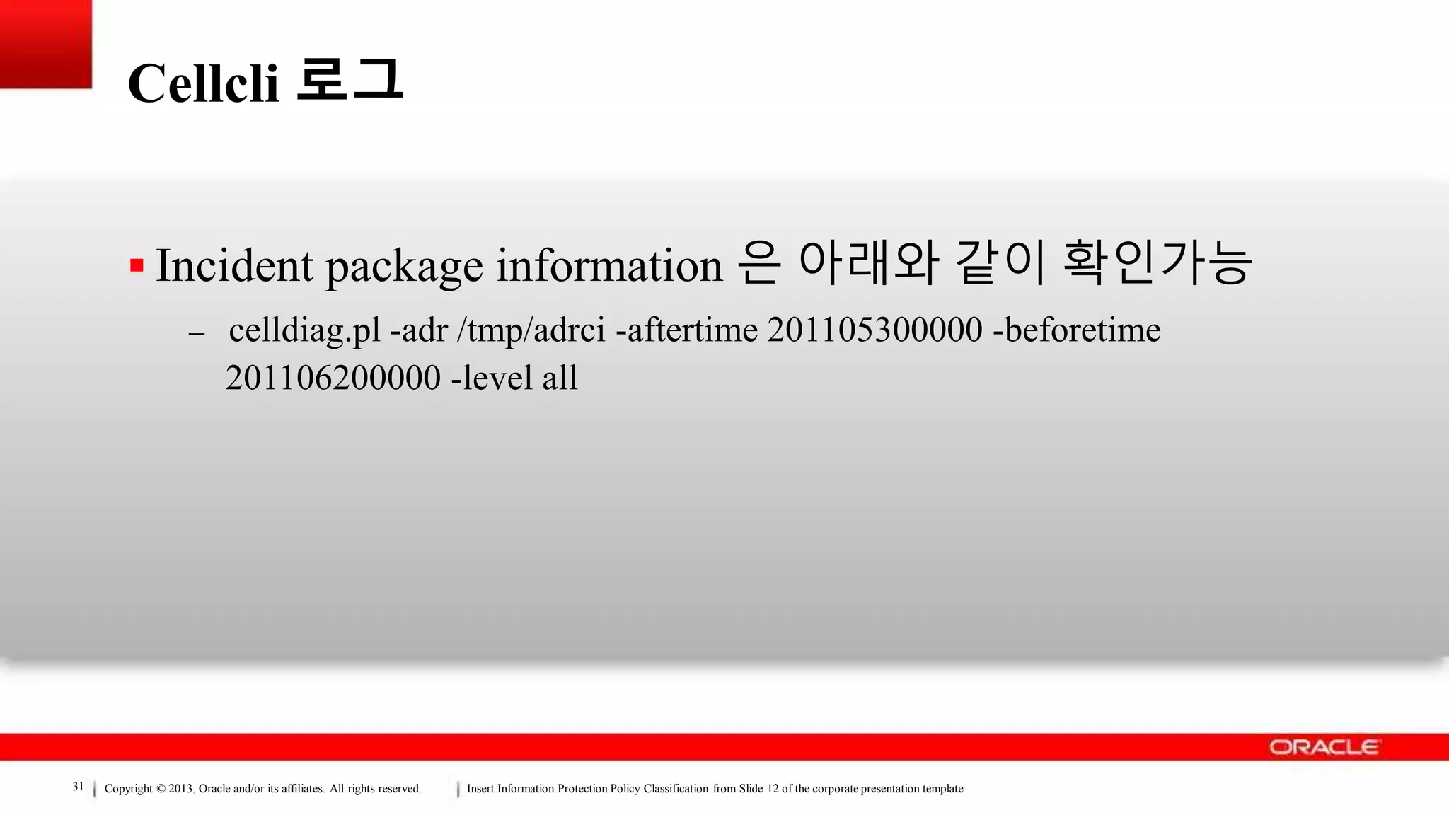 Copyright © 2013, Oracle and/or its affiliates. All rights reserved. Insert Information Protection Policy Classification from Slide 12 of the corporate presentation template31
Cellcli 로그
 Incident package information 은 아래와 같이 확인가능
– celldiag.pl -adr /tmp/adrci -aftertime 201105300000 -beforetime
201106200000 -level all
 