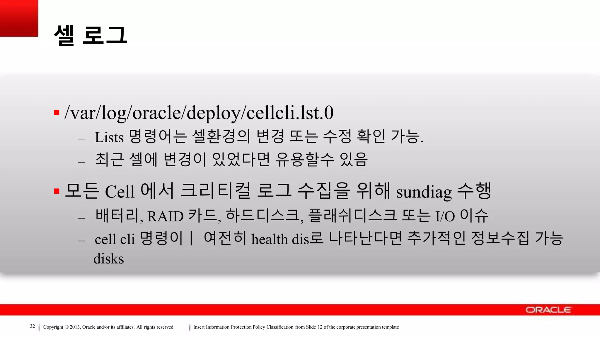Copyright © 2013, Oracle and/or its affiliates. All rights reserved. Insert Information Protection Policy Classification from Slide 12 of the corporate presentation template32
셀 로그
 /var/log/oracle/deploy/cellcli.lst.0
– Lists 명령어는 셀환경의 변경 또는 수정 확인 가능.
– 최근 셀에 변경이 있었다면 유용할수 있음
 모든 Cell 에서 크리티컬 로그 수집을 위해 sundiag 수행
– 배터리, RAID 카드, 하드디스크, 플래쉬디스크 또는 I/O 이슈
– cell cli 명령이ㅣ 여전히 health dis로 나타난다면 추가적인 정보수집 가능
disks
 