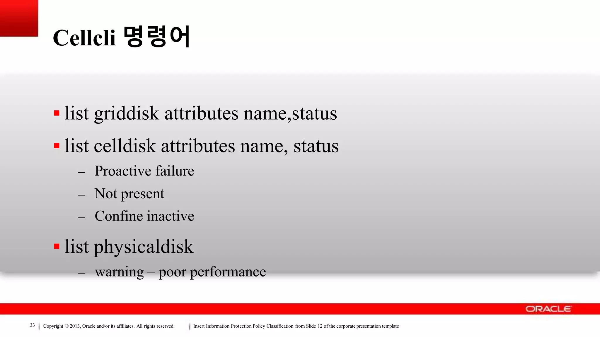 Copyright © 2013, Oracle and/or its affiliates. All rights reserved. Insert Information Protection Policy Classification from Slide 12 of the corporate presentation template33
Cellcli 명령어
 list griddisk attributes name,status
 list celldisk attributes name, status
– Proactive failure
– Not present
– Confine inactive
 list physicaldisk
– warning – poor performance
 