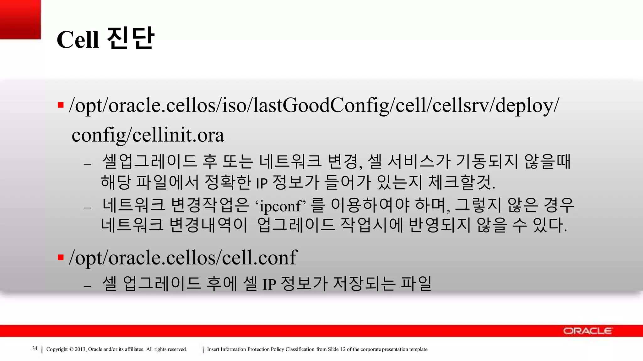 Copyright © 2013, Oracle and/or its affiliates. All rights reserved. Insert Information Protection Policy Classification from Slide 12 of the corporate presentation template34
Cell 진단
 /opt/oracle.cellos/iso/lastGoodConfig/cell/cellsrv/deploy/
config/cellinit.ora
– 셀업그레이드 후 또는 네트워크 변경, 셀 서비스가 기동되지 않을때
해당 파일에서 정확한 IP 정보가 들어가 있는지 체크할것.
– 네트워크 변경작업은 ‘ipconf’ 를 이용하여야 하며, 그렇지 않은 경우
네트워크 변경내역이 업그레이드 작업시에 반영되지 않을 수 있다.
 /opt/oracle.cellos/cell.conf
– 셀 업그레이드 후에 셀 IP 정보가 저장되는 파일
 